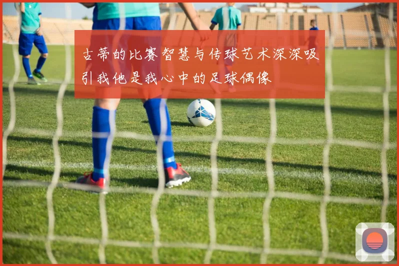 古蒂的比赛智慧与传球艺术深深吸引我他是我心中的足球偶像