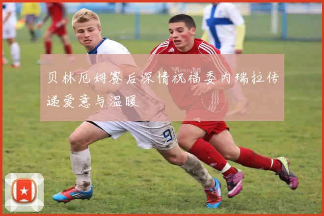贝林厄姆赛后深情祝福委内瑞拉传递爱意与温暖