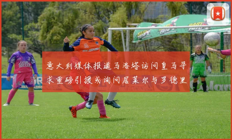 意大利媒体报道马洛塔访问皇马寻求重磅引援或询问居莱尔与罗德里戈
