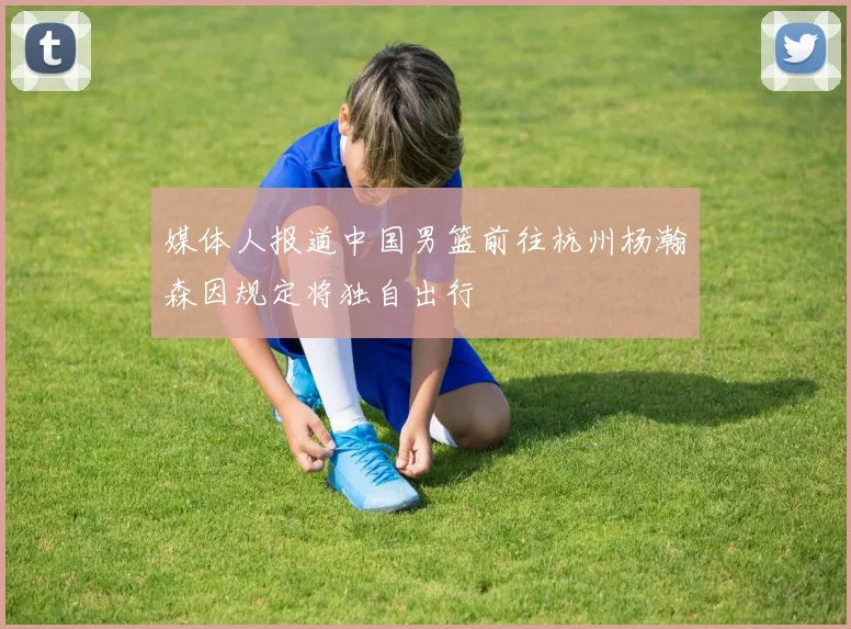 媒体人报道中国男篮前往杭州杨瀚森因规定将独自出行