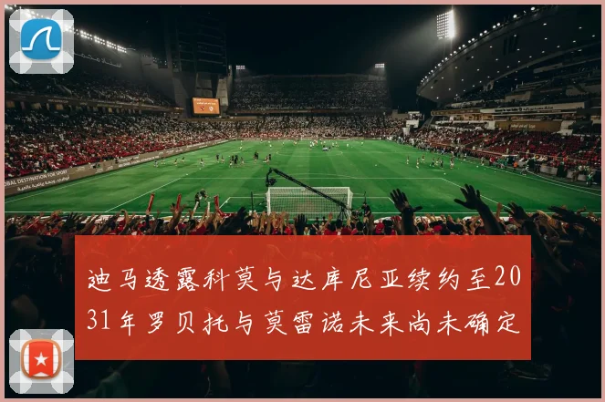 迪马透露科莫与达库尼亚续约至2031年罗贝托与莫雷诺未来尚未确定