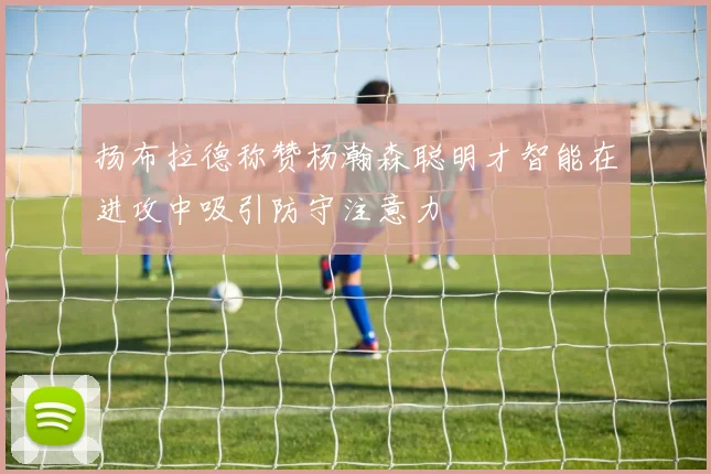 扬布拉德称赞杨瀚森聪明才智能在进攻中吸引防守注意力