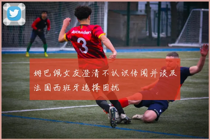 姆巴佩女友澄清不认识传闻并谈及法国西班牙选择困扰