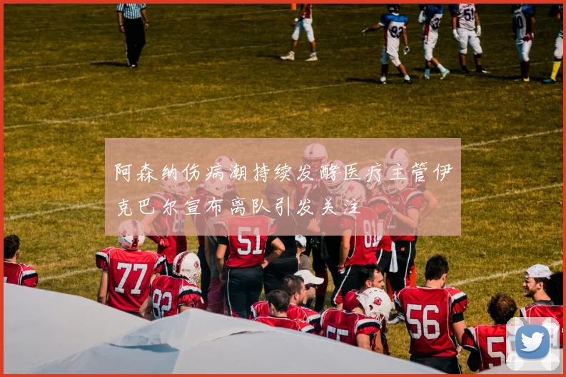 阿森纳伤病潮持续发酵医疗主管伊克巴尔宣布离队引发关注