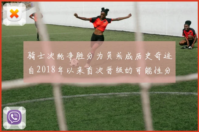 骑士次轮净胜分为负或成历史奇迹自2018年以来首次晋级的可能性分析