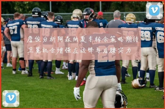 詹俊分析阿森纳夏季转会策略期待卫冕机会增强左边锋与后腰实力