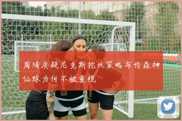 周琦质疑尼克斯挖坑策略布伦森神仙球为何不被重视