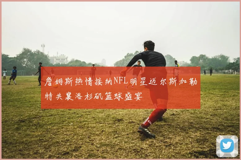 詹姆斯热情接纳NFL明星迈尔斯加勒特共襄洛杉矶篮球盛宴