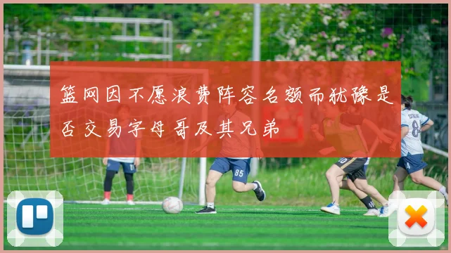 篮网因不愿浪费阵容名额而犹豫是否交易字母哥及其兄弟