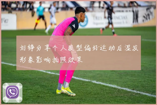 刘铮分享个人发型偏好运动后湿发形象影响拍照效果