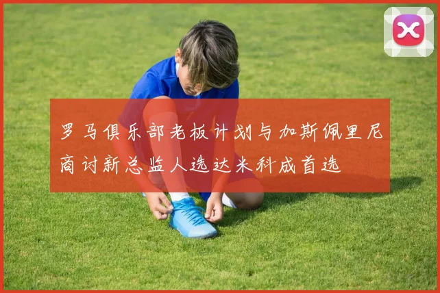 罗马俱乐部老板计划与加斯佩里尼商讨新总监人选达米科成首选