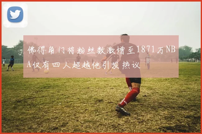 佛得角门将粉丝数激增至1871万NBA仅有四人超越他引发热议
